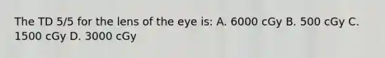 The TD 5/5 for the lens of the eye is: A. 6000 cGy B. 500 cGy C. 1500 cGy D. 3000 cGy