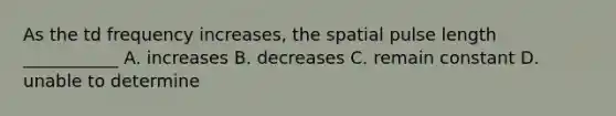 As the td frequency increases, the spatial pulse length ___________ A. increases B. decreases C. remain constant D. unable to determine