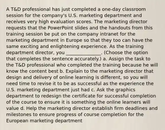 A T&D professional has just completed a one-day classroom session for the company's U.S. marketing department and receives very high evaluation scores. The marketing director requests that the PowerPoint slides and the handouts from this training session be put on the company intranet for the marketing department in Europe so that they too can have the same exciting and enlightening experience. As the training department director, you _______________. (Choose the option that completes the sentence accurately.) a. Assign the task to the T&D professional who completed the training because he will know the content best b. Explain to the marketing director that design and delivery of online learning is different, so you will need time to revise it to be as successful as the experience the U.S. marketing department just had c. Ask the graphics department to redesign the certificate for successful completion of the course to ensure it is something the online learners will value d. Help the marketing director establish firm deadlines and milestones to ensure progress of course completion for the European marketing department