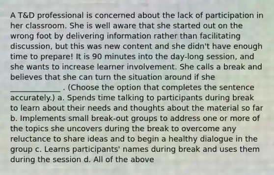 A T&D professional is concerned about the lack of participation in her classroom. She is well aware that she started out on the wrong foot by delivering information rather than facilitating discussion, but this was new content and she didn't have enough time to prepare! It is 90 minutes into the day-long session, and she wants to increase learner involvement. She calls a break and believes that she can turn the situation around if she _____________ . (Choose the option that completes the sentence accurately.) a. Spends time talking to participants during break to learn about their needs and thoughts about the material so far b. Implements small break-out groups to address one or more of the topics she uncovers during the break to overcome any reluctance to share ideas and to begin a healthy dialogue in the group c. Learns participants' names during break and uses them during the session d. All of the above