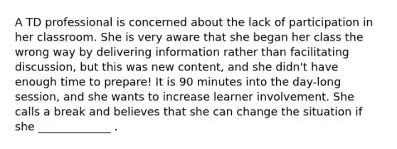 A TD professional is concerned about the lack of participation in her classroom. She is very aware that she began her class the wrong way by delivering information rather than facilitating discussion, but this was new content, and she didn't have enough time to prepare! It is 90 minutes into the day-long session, and she wants to increase learner involvement. She calls a break and believes that she can change the situation if she _____________ .