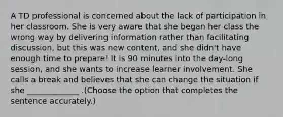 A TD professional is concerned about the lack of participation in her classroom. She is very aware that she began her class the wrong way by delivering information rather than facilitating discussion, but this was new content, and she didn't have enough time to prepare! It is 90 minutes into the day-long session, and she wants to increase learner involvement. She calls a break and believes that she can change the situation if she _____________ .(Choose the option that completes the sentence accurately.)