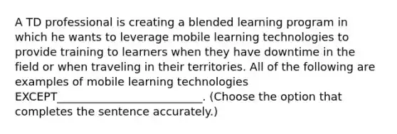 A TD professional is creating a blended learning program in which he wants to leverage mobile learning technologies to provide training to learners when they have downtime in the field or when traveling in their territories. All of the following are examples of mobile learning technologies EXCEPT__________________________. (Choose the option that completes the sentence accurately.)