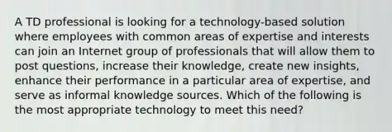 A TD professional is looking for a technology-based solution where employees with common areas of expertise and interests can join an Internet group of professionals that will allow them to post questions, increase their knowledge, create new insights, enhance their performance in a particular area of expertise, and serve as informal knowledge sources. Which of the following is the most appropriate technology to meet this need?