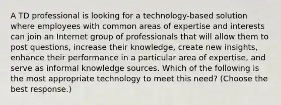 A TD professional is looking for a technology-based solution where employees with common areas of expertise and interests can join an Internet group of professionals that will allow them to post questions, increase their knowledge, create new insights, enhance their performance in a particular area of expertise, and serve as informal knowledge sources. Which of the following is the most appropriate technology to meet this need? (Choose the best response.)