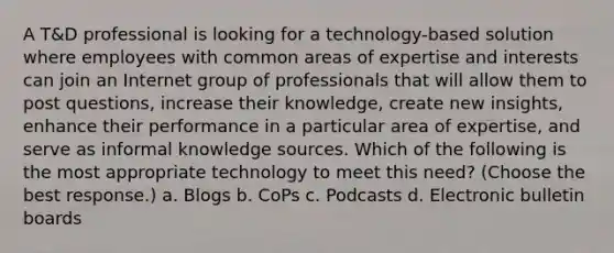 A T&D professional is looking for a technology-based solution where employees with common areas of expertise and interests can join an Internet group of professionals that will allow them to post questions, increase their knowledge, create new insights, enhance their performance in a particular area of expertise, and serve as informal knowledge sources. Which of the following is the most appropriate technology to meet this need? (Choose the best response.) a. Blogs b. CoPs c. Podcasts d. Electronic bulletin boards