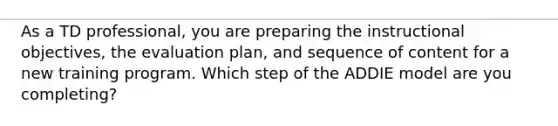 As a TD professional, you are preparing the instructional objectives, the evaluation plan, and sequence of content for a new training program. Which step of the ADDIE model are you completing?