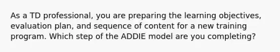 As a TD professional, you are preparing the learning objectives, evaluation plan, and sequence of content for a new training program. Which step of the ADDIE model are you completing?