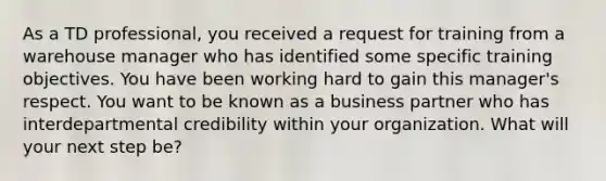 As a TD professional, you received a request for training from a warehouse manager who has identified some specific training objectives. You have been working hard to gain this manager's respect. You want to be known as a business partner who has interdepartmental credibility within your organization. What will your next step be?