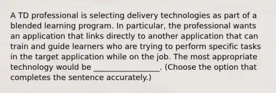 A TD professional is selecting delivery technologies as part of a blended learning program. In particular, the professional wants an application that links directly to another application that can train and guide learners who are trying to perform specific tasks in the target application while on the job. The most appropriate technology would be _________________. (Choose the option that completes the sentence accurately.)