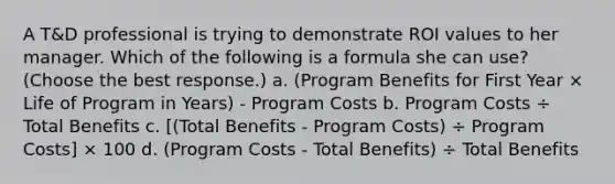 A T&D professional is trying to demonstrate ROI values to her manager. Which of the following is a formula she can use? (Choose the best response.) a. (Program Benefits for First Year × Life of Program in Years) - Program Costs b. Program Costs ÷ Total Benefits c. [(Total Benefits - Program Costs) ÷ Program Costs] × 100 d. (Program Costs - Total Benefits) ÷ Total Benefits