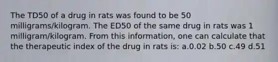 The TD50 of a drug in rats was found to be 50 milligrams/kilogram. The ED50 of the same drug in rats was 1 milligram/kilogram. From this information, one can calculate that the therapeutic index of the drug in rats is: a.0.02 b.50 c.49 d.51