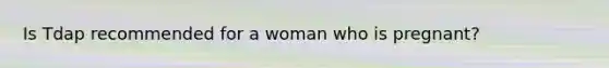 Is Tdap recommended for a woman who is pregnant?