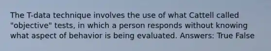 The T-data technique involves the use of what Cattell called "objective" tests, in which a person responds without knowing what aspect of behavior is being evaluated. Answers: True False