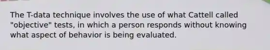 The T-data technique involves the use of what Cattell called "objective" tests, in which a person responds without knowing what aspect of behavior is being evaluated.