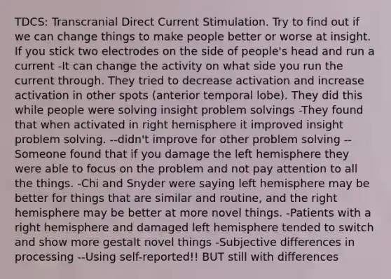 TDCS: Transcranial Direct Current Stimulation. Try to find out if we can change things to make people better or worse at insight. If you stick two electrodes on the side of people's head and run a current -It can change the activity on what side you run the current through. They tried to decrease activation and increase activation in other spots (anterior temporal lobe). They did this while people were solving insight problem solvings -They found that when activated in right hemisphere it improved insight problem solving. --didn't improve for other problem solving --Someone found that if you damage the left hemisphere they were able to focus on the problem and not pay attention to all the things. -Chi and Snyder were saying left hemisphere may be better for things that are similar and routine, and the right hemisphere may be better at more novel things. -Patients with a right hemisphere and damaged left hemisphere tended to switch and show more gestalt novel things -Subjective differences in processing --Using self-reported!! BUT still with differences