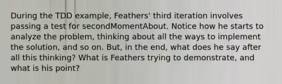 During the TDD example, Feathers' third iteration involves passing a test for secondMomentAbout. Notice how he starts to analyze the problem, thinking about all the ways to implement the solution, and so on. But, in the end, what does he say after all this thinking? What is Feathers trying to demonstrate, and what is his point?