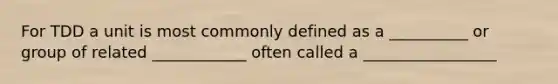 For TDD a unit is most commonly defined as a __________ or group of related ____________ often called a _________________