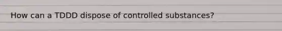 How can a TDDD dispose of controlled substances?