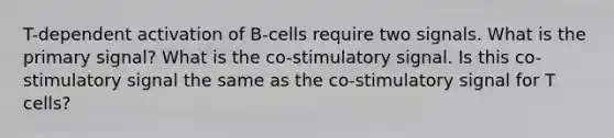 T-dependent activation of B-cells require two signals. What is the primary signal? What is the co-stimulatory signal. Is this co-stimulatory signal the same as the co-stimulatory signal for T cells?