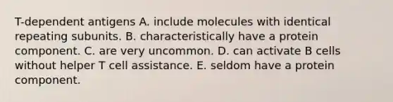 T-dependent antigens A. include molecules with identical repeating subunits. B. characteristically have a protein component. C. are very uncommon. D. can activate B cells without helper T cell assistance. E. seldom have a protein component.