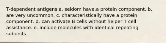 T-dependent antigens a. seldom have.a protein component. b. are very uncommon. c. characteristically have a protein component. d. can activate B cells without helper T cell assistance. e. include molecules with identical repeating subunits.