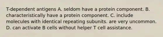 T-dependent antigens A. seldom have a protein component. B. characteristically have a protein component. C. include molecules with identical repeating subunits. are very uncommon. D. can activate B cells without helper T cell assistance.