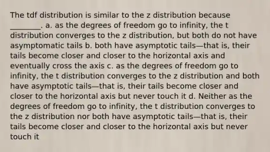 The tdf distribution is similar to the z distribution because ________. a. as the degrees of freedom go to infinity, the t distribution converges to the z distribution, but both do not have asymptomatic tails b. both have asymptotic tails—that is, their tails become closer and closer to the horizontal axis and eventually cross the axis c. as the degrees of freedom go to infinity, the t distribution converges to the z distribution and both have asymptotic tails—that is, their tails become closer and closer to the horizontal axis but never touch it d. Neither as the degrees of freedom go to infinity, the t distribution converges to the z distribution nor both have asymptotic tails—that is, their tails become closer and closer to the horizontal axis but never touch it