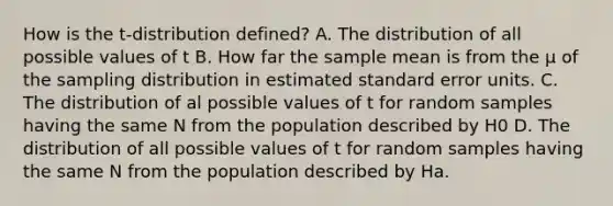 How is the t-distribution defined? A. The distribution of all possible values of t B. How far the sample mean is from the µ of the sampling distribution in estimated standard error units. C. The distribution of al possible values of t for random samples having the same N from the population described by H0 D. The distribution of all possible values of t for random samples having the same N from the population described by Ha.