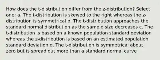 How does the t-distribution differ from the z-distribution? Select one: a. The t-distribution is skewed to the right whereas the z-distribution is symmetrical b. The t-distribution approaches the standard normal distribution as the sample size decreases c. The t-distribution is based on a known population standard deviation whereas the z-distribution is based on an estimated population standard deviation d. The t-distribution is symmetrical about zero but is spread out more than a standard normal curve