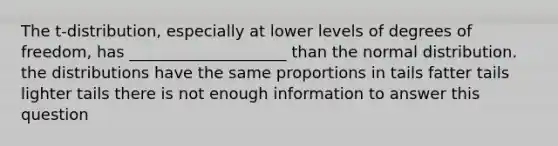 The t-distribution, especially at lower levels of degrees of freedom, has ____________________ than the normal distribution. the distributions have the same proportions in tails fatter tails lighter tails there is not enough information to answer this question