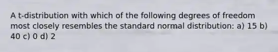 A t-distribution with which of the following degrees of freedom most closely resembles the standard normal distribution: a) 15 b) 40 c) 0 d) 2