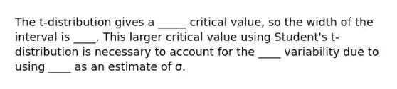 The t-distribution gives a _____ critical value, so the width of the interval is ____. This larger critical value using Student's t-distribution is necessary to account for the ____ variability due to using ____ as an estimate of σ.