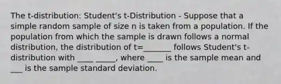 The t-distribution: Student's t-Distribution - Suppose that a simple random sample of size n is taken from a population. If the population from which the sample is drawn follows a normal distribution, the distribution of t=_______ follows Student's t-distribution with ____ _____, where ____ is the sample mean and ___ is the sample standard deviation.