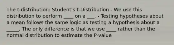 The t-distribution: Student's t-Distribution - We use this distribution to perform ____ on a ___. - Testing hypotheses about a mean follows the same logic as testing a hypothesis about a _____. The only difference is that we use ____ rather than the normal distribution to estimate the P-value