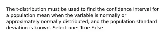 The t-distribution must be used to find the confidence interval for a population mean when the variable is normally or approximately normally distributed, and the population standard deviation is known. Select one: True False