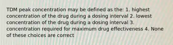 TDM peak concentration may be defined as the: 1. highest concentration of the drug during a dosing interval 2. lowest concentration of the drug during a dosing interval 3. concentration required for maximum drug effectiveness 4. None of these choices are correct