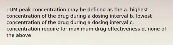 TDM peak concentration may be defined as the a. highest concentration of the drug during a dosing interval b. lowest concentration of the drug during a dosing interval c. concentration require for maximum drug effectiveness d. none of the above