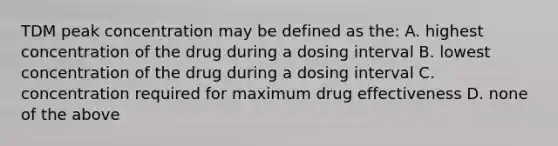 TDM peak concentration may be defined as the: A. highest concentration of the drug during a dosing interval B. lowest concentration of the drug during a dosing interval C. concentration required for maximum drug effectiveness D. none of the above