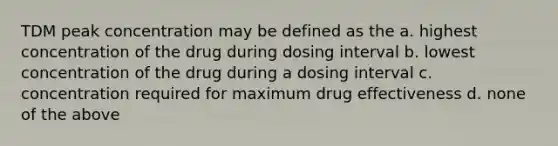 TDM peak concentration may be defined as the a. highest concentration of the drug during dosing interval b. lowest concentration of the drug during a dosing interval c. concentration required for maximum drug effectiveness d. none of the above