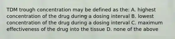 TDM trough concentration may be defined as the: A. highest concentration of the drug during a dosing interval B. lowest concentration of the drug during a dosing interval C. maximum effectiveness of the drug into the tissue D. none of the above