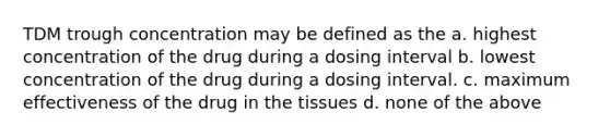 TDM trough concentration may be defined as the a. highest concentration of the drug during a dosing interval b. lowest concentration of the drug during a dosing interval. c. maximum effectiveness of the drug in the tissues d. none of the above