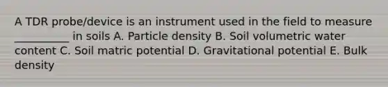 A TDR probe/device is an instrument used in the field to measure __________ in soils A. Particle density B. Soil volumetric water content C. Soil matric potential D. Gravitational potential E. Bulk density