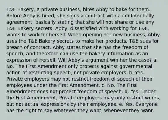 T&E Bakery, a private business, hires Abby to bake for them. Before Abby is hired, she signs a contract with a confidentially agreement, basically stating that she will not share or use any T&E Bakery secrets. Abby, dissatisfied with working for T&E, wants to work for herself. When opening her new business, Abby uses the T&E Bakery secrets to make her products. T&E sues for breach of contract. Abby states that she has the freedom of speech, and therefore can use the bakery information as an expression of herself. Will Abby's argument win her the case? a. No. The First Amendment only protects against governmental action of restricting speech, not private employers. b. Yes. Private employers may not restrict freedom of speech of their employees under the First Amendment. c. No. The First Amendment does not protect freedom of speech. d. Yes. Under the First Amendment, Private employers may only restrict words, but not actual expressions by their employees. e. Yes. Everyone has the right to say whatever they want, whenever they want.