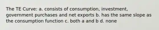 The TE Curve: a. consists of consumption, investment, government purchases and net exports b. has the same slope as the consumption function c. both a and b d. none