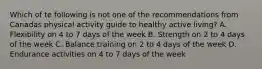 Which of te following is not one of the recommendations from Canadas physical activity guide to healthy active living? A. Flexibility on 4 to 7 days of the week B. Strength on 2 to 4 days of the week C. Balance training on 2 to 4 days of the week D. Endurance activities on 4 to 7 days of the week