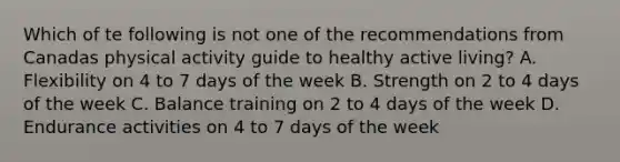 Which of te following is not one of the recommendations from Canadas physical activity guide to healthy active living? A. Flexibility on 4 to 7 days of the week B. Strength on 2 to 4 days of the week C. Balance training on 2 to 4 days of the week D. Endurance activities on 4 to 7 days of the week