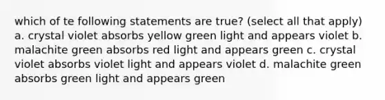 which of te following statements are true? (select all that apply) a. crystal violet absorbs yellow green light and appears violet b. malachite green absorbs red light and appears green c. crystal violet absorbs violet light and appears violet d. malachite green absorbs green light and appears green