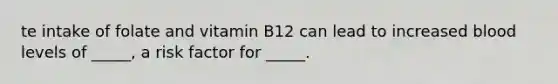 te intake of folate and vitamin B12 can lead to increased blood levels of _____, a risk factor for _____.