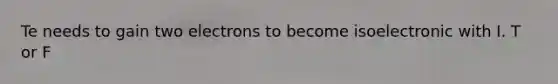 Te needs to gain two electrons to become isoelectronic with I. T or F